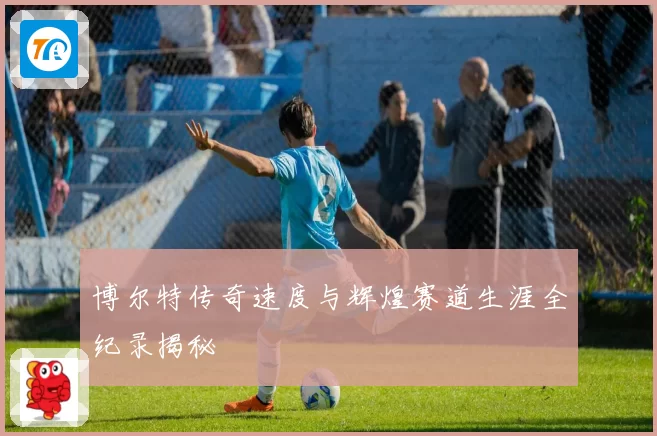 博尔特传奇速度与辉煌赛道生涯全纪录揭秘