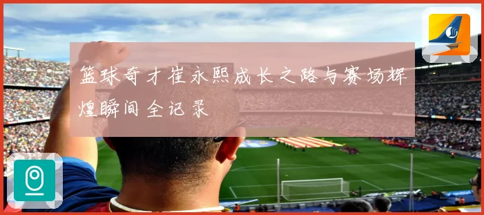 篮球奇才崔永熙成长之路与赛场辉煌瞬间全记录