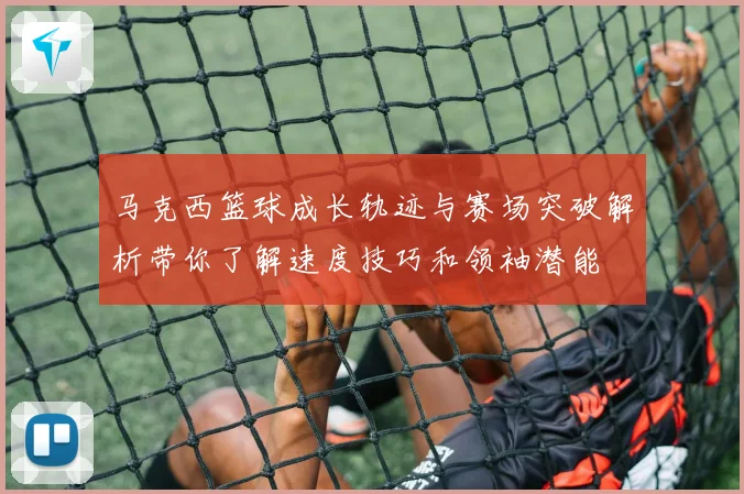 马克西篮球成长轨迹与赛场突破解析带你了解速度技巧和领袖潜能