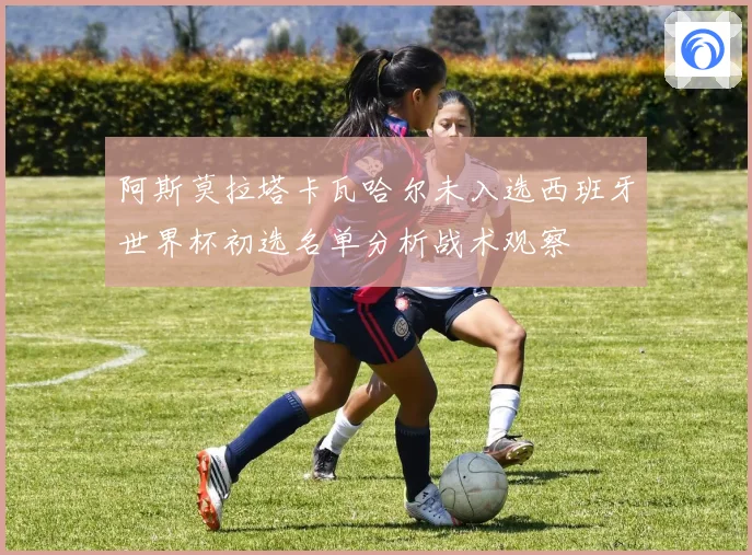 阿斯莫拉塔卡瓦哈尔未入选西班牙世界杯初选名单分析战术观察