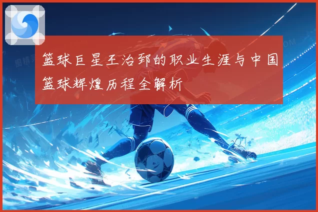 篮球巨星王治郅的职业生涯与中国篮球辉煌历程全解析