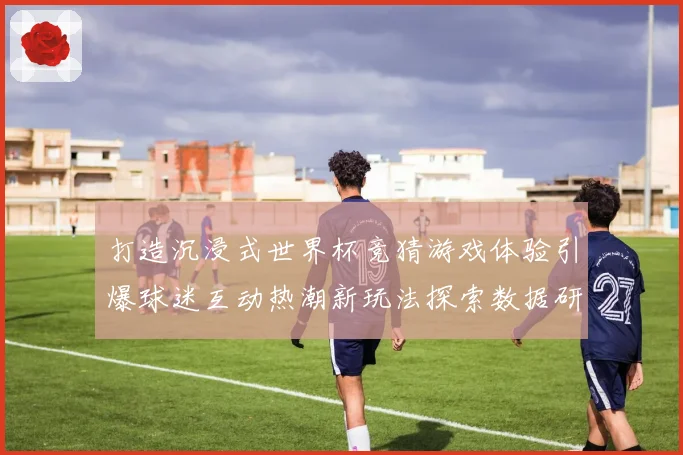 打造沉浸式世界杯竞猜游戏体验引爆球迷互动热潮新玩法探索数据研判