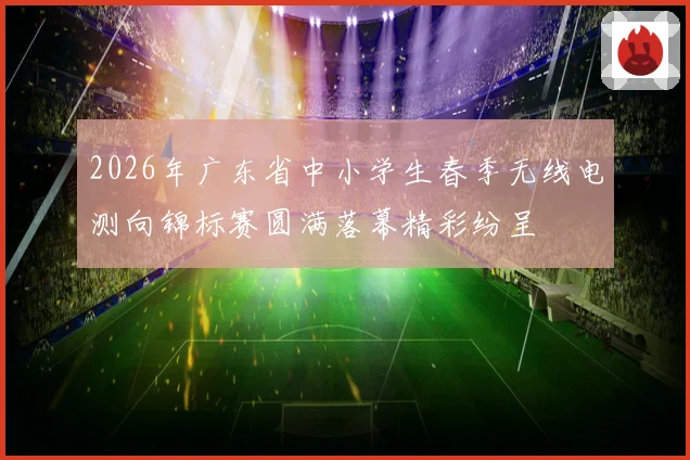 2026年广东省中小学生春季无线电测向锦标赛圆满落幕精彩纷呈