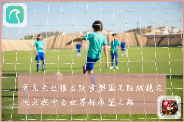 蒋光太坐镇后防重塑国足防线稳定性点燃冲击世界杯希望之路