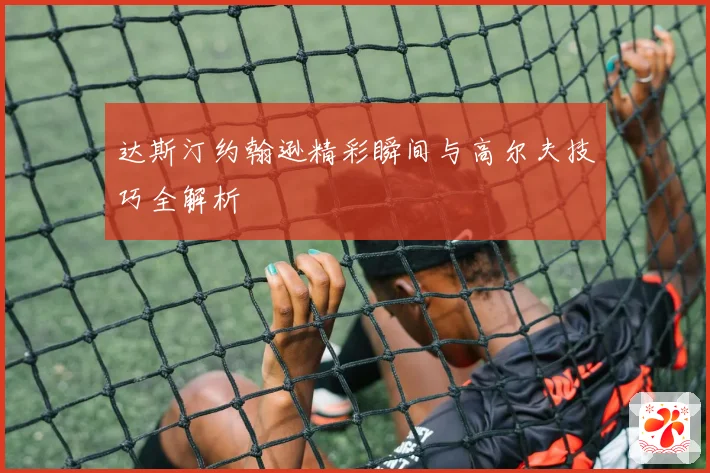 达斯汀约翰逊精彩瞬间与高尔夫技巧全解析