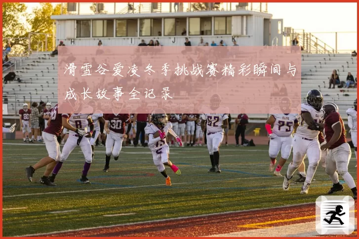 滑雪谷爱凌冬季挑战赛精彩瞬间与成长故事全记录