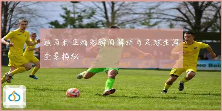 迪马利亚精彩瞬间解析与足球生涯全景揭秘