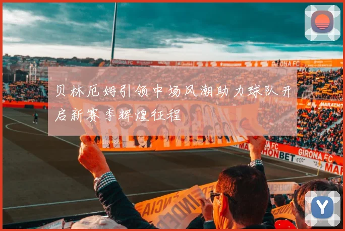 贝林厄姆引领中场风潮助力球队开启新赛季辉煌征程