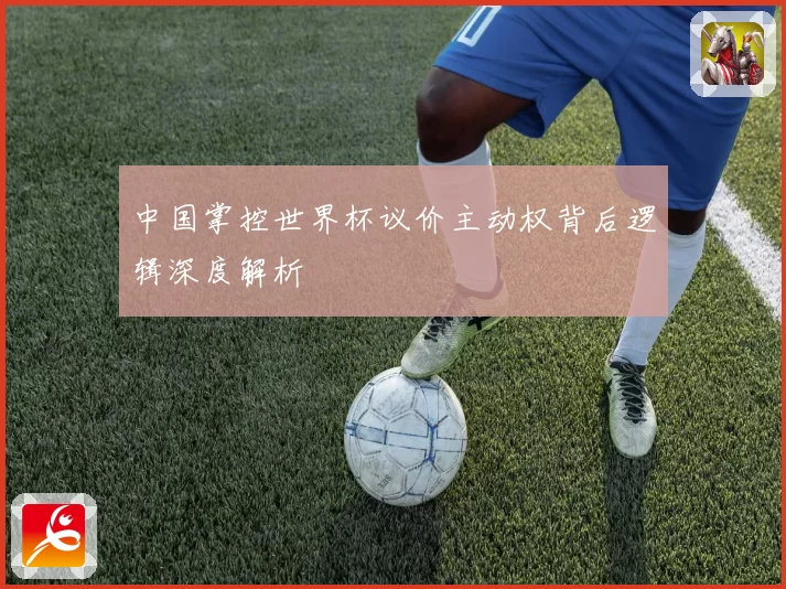 中国掌控世界杯议价主动权背后逻辑深度解析