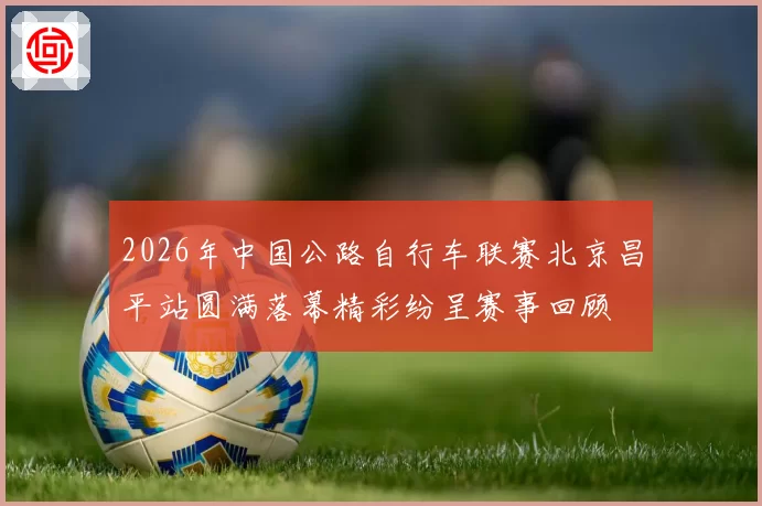 2026年中国公路自行车联赛北京昌平站圆满落幕精彩纷呈赛事回顾