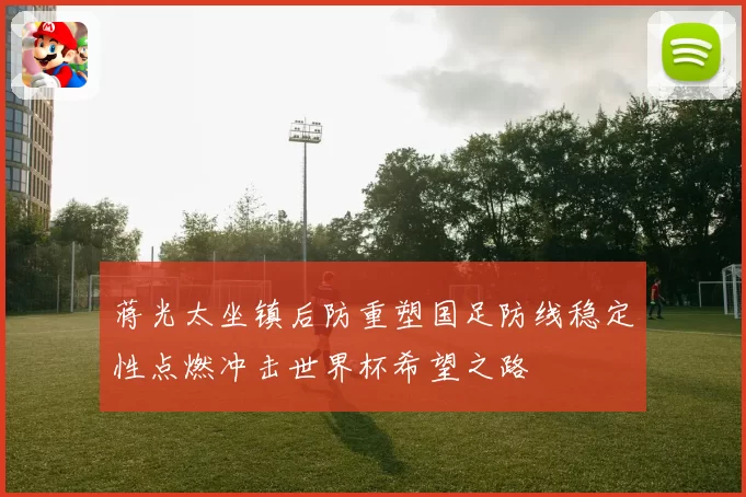 蒋光太坐镇后防重塑国足防线稳定性点燃冲击世界杯希望之路