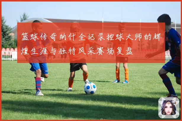 篮球传奇纳什全记录控球大师的辉煌生涯与独特风采赛场复盘