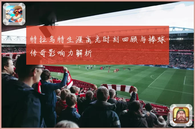 特拉乌特生涯高光时刻回顾与棒球传奇影响力解析