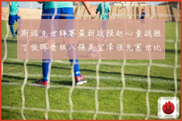 斯诺克世锦赛最新战报赵心童战胜丁俊晖晋级八强吴宜泽领先塞尔比