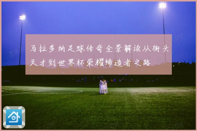 马拉多纳足球传奇全景解读从街头天才到世界杯荣耀缔造者之路