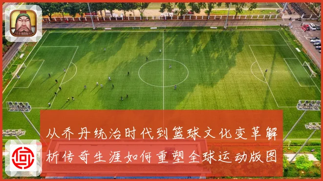 从乔丹统治时代到篮球文化变革解析传奇生涯如何重塑全球运动版图